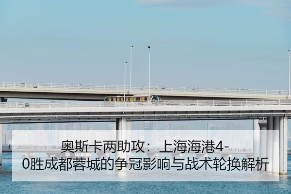 奥斯卡两助攻：上海海港4-0胜成都蓉城的争冠影响与战术轮换解析